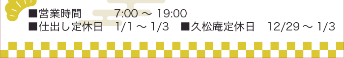■営業時間7:00 ～ 19:00 ■仕出し定休日 1/1～1/3 ■久松庵定休日 12/29～1/3